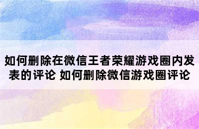 如何删除在微信王者荣耀游戏圈内发表的评论 如何删除微信游戏圈评论